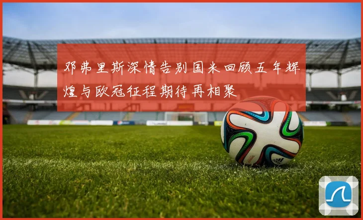 邓弗里斯深情告别国米回顾五年辉煌与欧冠征程期待再相聚