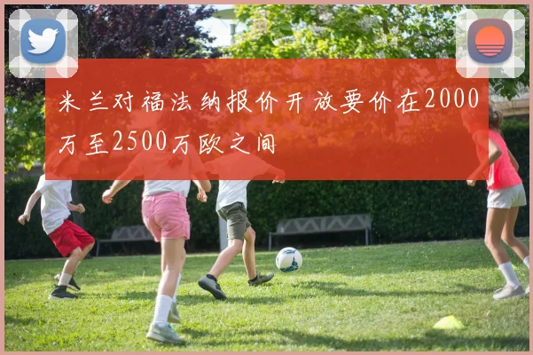 米兰对福法纳报价开放要价在2000万至2500万欧之间