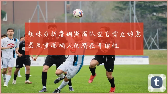 铁林分析詹姆斯离队宣言背后的意图及重返湖人的潜在可能性