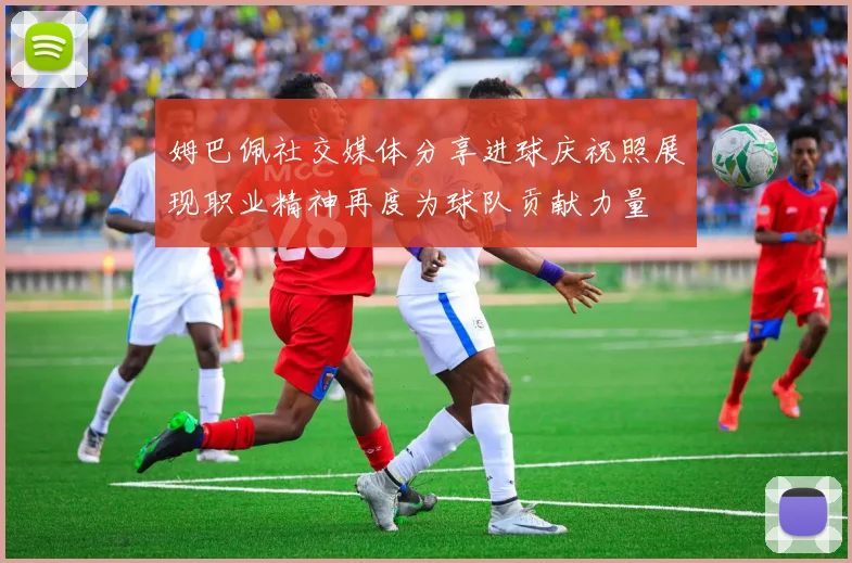姆巴佩社交媒体分享进球庆祝照展现职业精神再度为球队贡献力量
