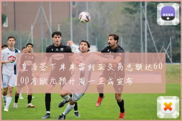 皇马签下库库雷利亚交易总额达6000万欧元预计周一正式宣布