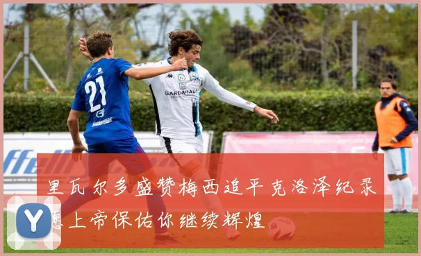 里瓦尔多盛赞梅西追平克洛泽纪录愿上帝保佑你继续辉煌