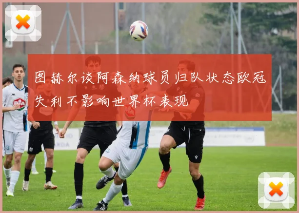 图赫尔谈阿森纳球员归队状态欧冠失利不影响世界杯表现
