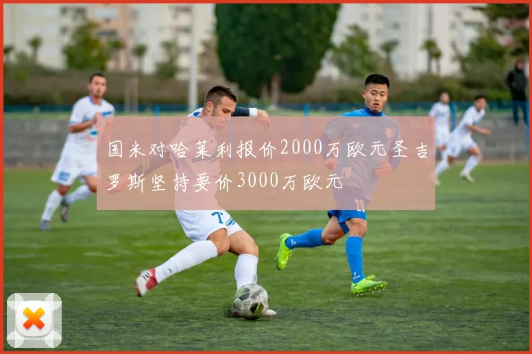 国米对哈莱利报价2000万欧元圣吉罗斯坚持要价3000万欧元