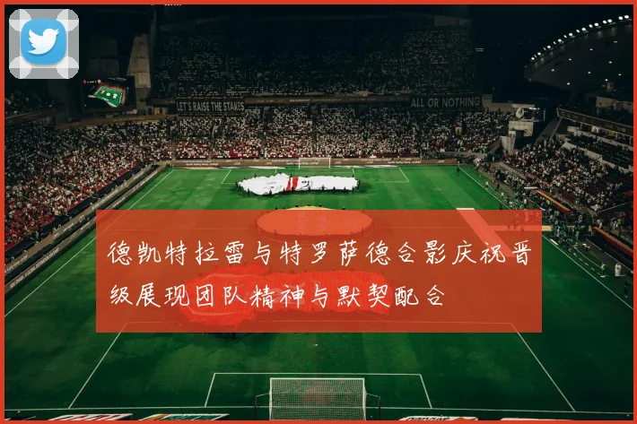 德凯特拉雷与特罗萨德合影庆祝晋级展现团队精神与默契配合