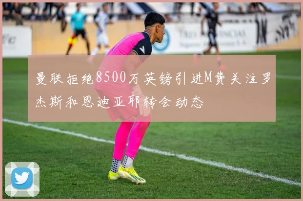 曼联拒绝8500万英镑引进M费关注罗杰斯和恩迪亚耶转会动态
