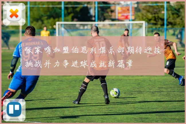 张家鸣加盟伯恩利俱乐部期待迎接挑战并力争进球成就新篇章